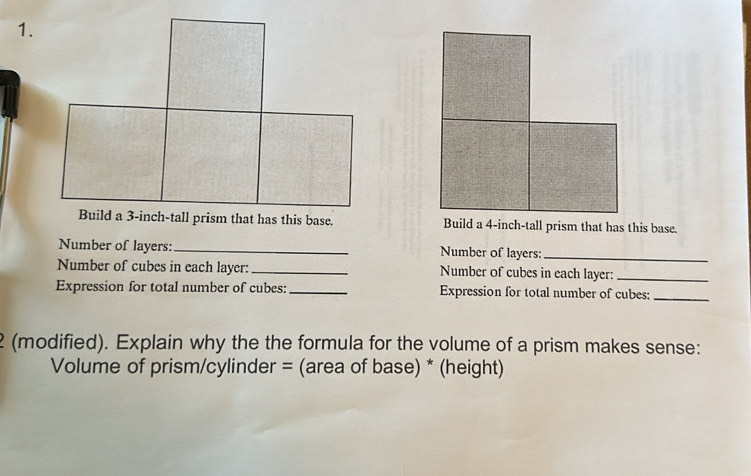 Build a 3-inch -tall prism that has this base. 
Number of layers: _Number of layers: 
_ 
Number of cubes in each layer: _Number of cubes in each layer:_ 
Expression for total number of cubes:_ Expression for total number of cubes:_ 
2 (modified). Explain why the the formula for the volume of a prism makes sense: 
Volume of prism/cylinder = (area of base) * (height)