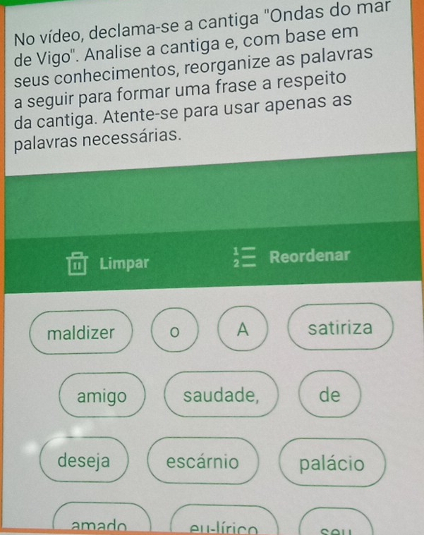 No vídeo, declama-se a cantiga "Ondas do mar 
de Vigo''. Analise a cantiga e, com base em 
seus conhecimentos, reorganize as palavras 
a seguir para formar uma frase a respeito 
da cantiga. Atente-se para usar apenas as 
palavras necessárias.
beginarrayr 1= 2=endarray
1 Limpar Reordenar 
maldizer 0 A satiriza 
amigo saudade, de 
deseja escárnio palácio 
amado eu-lírico