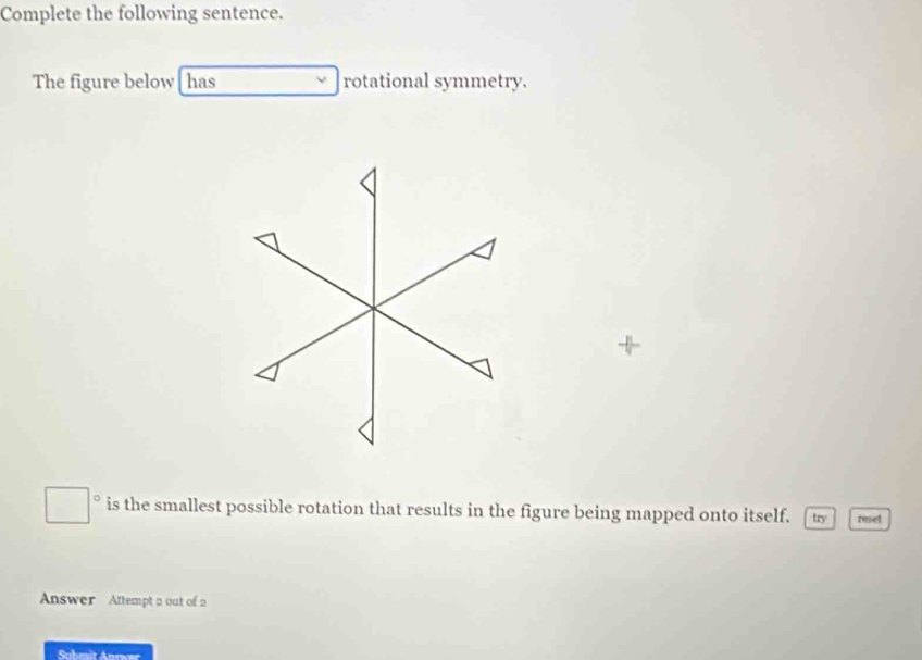 Complete the following sentence. 
The figure below [ has rotational symmetry. 
+ 
is the smallest possible rotation that results in the figure being mapped onto itself. try reset 
Answer Attempt a out of a 
Suhmit Anrwer