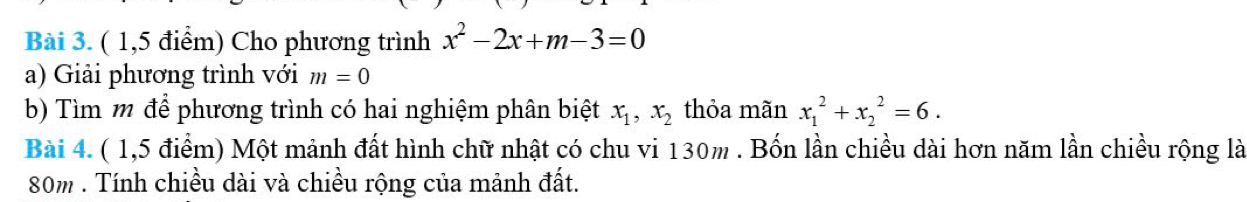 ( 1,5 điểm) Cho phương trình x^2-2x+m-3=0
a) Giải phương trình với m=0
b) Tìm m để phương trình có hai nghiệm phân biệt x_1, x_2 thỏa mãn x_1^2+x_2^2=6. 
Bài 4. ( 1,5 điểm) Một mảnh đất hình chữ nhật có chu vi 130m. Bốn lần chiều dài hơn năm lần chiều rộng là
80m. Tính chiều dài và chiều rộng của mảnh đất.