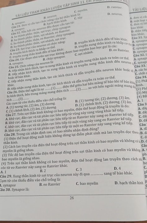 D. ranvier
tài liệu tham khảo luyện tập sinh 11. cV: n
C. myelin.
tài liệu
D. neuron.
A. đơn vị cấu
A. synapse. B. neuron.
B. một loại
B. hạch thần kinh. C. tủy.
A. synapse. Cầu 21. Đơn vị cấu tạo chức năng của hệ thần kinh là:
C. đơn vị liê
bào khác
Câu 22. Hầu hét các neuron đều được cấu tạo từ:
A. ba thành phần: thân, sợi trục, chủy synapse.
B. ba thành phần: thân, sợi nhánh, eo Ranvier.
D. diện tiếp
C. ba thành phần: thân, eo Ranvier, chùy synapse.
B. truyền kích thích đến tế bào khác bảo khác.
D. ba thành phần: thân, sợi nhánh, sợi trục.
Câu 31. Sy
Câu 23. Sợi trục của neuron có chức năng:
A. truyền kích thích ra khắp cơ thế. D. truyền xung thần kinh ra khấp cơ mể B. synaps A. synapse
D. eo Ranvier D. synaps
Câu 24, Các đoạn nhỏ trên sợi trục không được bao myelin bao bọc gọi là các:
C. truyền xung thần kinh đến tế bào khác.
C. synaps
A. synapse. B. chủy synapse. C. sợi nhánh.
A. synaps
A. tiếp nhận kích thích, tạo ra xung thần kinh và truyền xung thần kinh ra toàn cơ thể Câu 32. 1
Câu 25. Chức năng của neuron là:
C. synap
Câu 33.
hoặc tế bào khác B. tiếp nhân kích thích, tạo ra xung thần kinh và truyền xung thần kinh đến neuron
C. tiếp nhận xung thần kinh, tạo các kích thích và dẫn truyền đến neuron khác hoặc tế A. các ba
D. tiếp nhận xung thần kính, tạo các kích thích và dẫn truyền ra toàn cơ thế. C. chất c Câu 34.
khác.
Câu 26. Điện thế nghi là sự ........(1)......... điện thế giữa hai bên màng tế bào khi tế bào khô (1) Phả
(2) Phả
bị kích thích, bên trong màng mang điện tích .........(2)......... so với bên ngoài màng mang di kinh.
tích ..........(3)........ (3) Mộ
Các cụm từ còn thiếu điền vào chỗ trống là:
A. (1) tương tác, (2) âm, (3) dương. B. (1) tương tác, (2) dương, (3) âm, (4) Ba
C. (1) chênh lệch, (2) âm, (3) dương. D. (1) chênh lệch, (2) dương, (3) âm, A. 1 Câu 3
Cầu 27. Trên sợi thần kinh không có bao myelin, điện thể hoạt động là truyền là do:
A. dây
A. khử cực, đảo cực và tái phân cực liên tiếp từ vùng này sang vùng khác kế tiếp. B. dã
B. khử cực, đảo cực và tái phân cực liên tiếp từ eo Ranvier này sang eo Ranvier kế tiếp. C. dây
C. khử cực, đảo cực và tái phân cực liên tiếp từ một vùng này sang eo Ranvier kế tiếp. D. dã
D. khử cực, đảo cực và tái phân cực liên tiếp từ một eo Ranvier này sang vùng kế tiếp. Câu
Câu 28. Trong các nhận định sau, có bao nhiêu nhận định đúng?
A. d
(1) Điện thể hoạt động xuất hiện không dừng tại điểm phát sinh mà lan truyền dọc theo: B. đ
(2) Cách lan truyền của điện thế hoạt động trên sợi thần kinh có bao myelin và không có D. c C. d
thần kinh. Câu
myelin là giống nhau.
(3) Tốc độ lan truyền của điện thể hoạt động trên sợi thần kinh có bao myelin và không A.
bao myelin là giống nhau. ph
(4) Trên sợi thần kinh không có bao myelin, điện thế hoạt động lan truyền theo cách nh B.
cóc từ eo Ranvier này sang eo Ranvier khác. ho
A. 1 B. 2 C. 3 D. 4 C.
Câu 29. Xung thần kinh từ sợi trục của neuron này đi qua
D
Cụm từ còn thiếu điền vào chỗ trống là: _....... sang tế bào khác. p
A. synapse B. eo Ranvier C. bao myelin D. hạch thần kinh,
 
Câu 30. Synapse là:
26