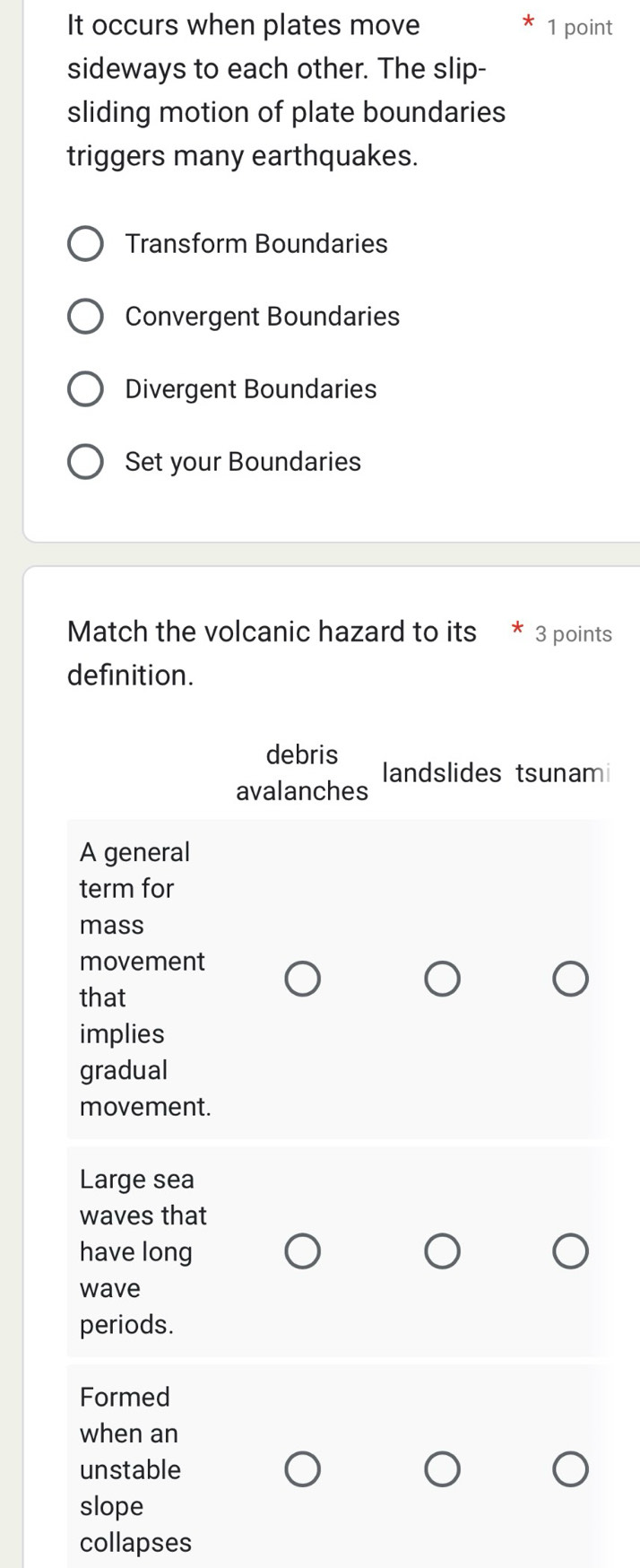 It occurs when plates move 1 point 
sideways to each other. The slip- 
sliding motion of plate boundaries 
triggers many earthquakes. 
Transform Boundaries 
Convergent Boundaries 
Divergent Boundaries 
Set your Boundaries 
Match the volcanic hazard to its 3 points 
definition. 
debris 
landslides tsunami 
avalanches 
A general 
term for 
mass 
movement 
that 
implies 
gradual 
movement. 
Large sea 
waves that 
have long 
wave 
periods. 
Formed 
when an 
unstable 
slope 
collapses