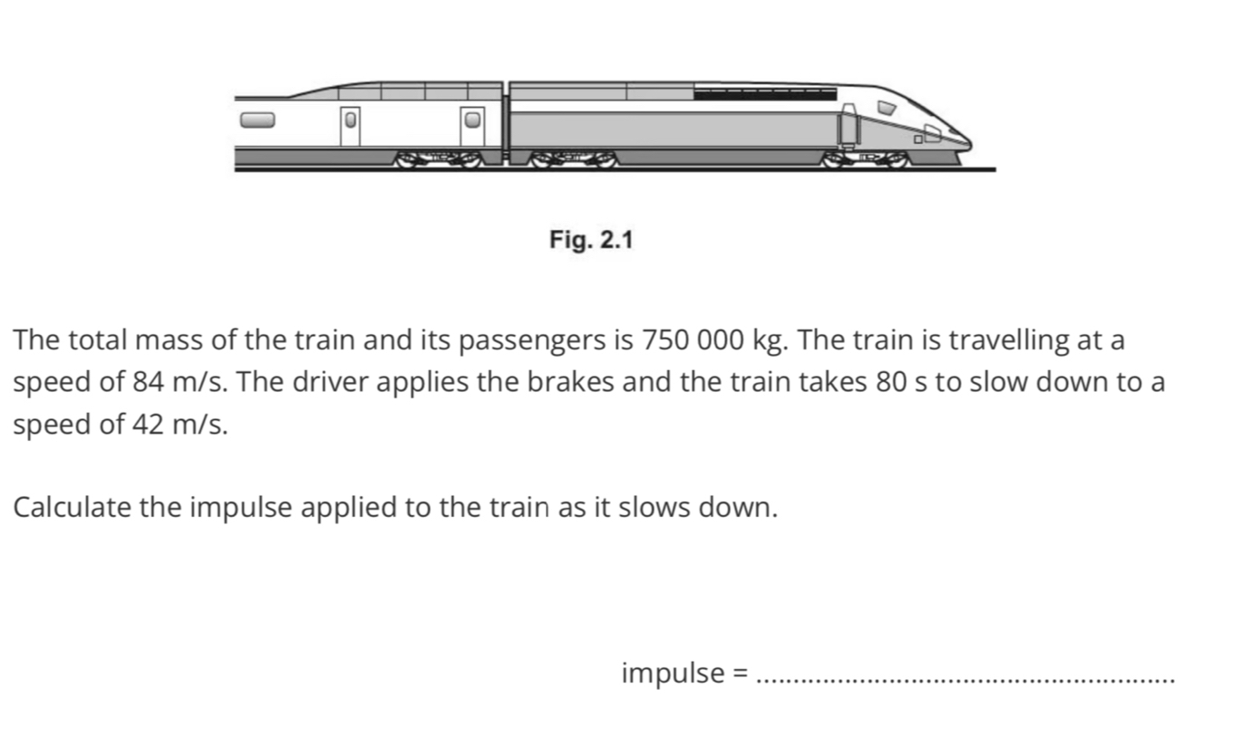 Fig. 2.1 
The total mass of the train and its passengers is 750 000 kg. The train is travelling at a 
speed of 84 m/s. The driver applies the brakes and the train takes 80 s to slow down to a 
speed of 42 m/s. 
Calculate the impulse applied to the train as it slows down. 
impulse =_