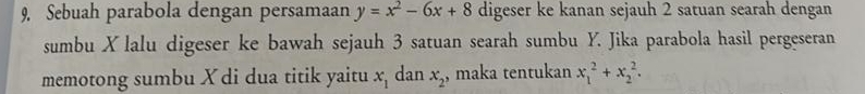 Sebuah parabola dengan persamaan y=x^2-6x+8 digeser ke kanan sejauh 2 satuan searah dengan 
sumbu X lalu digeser ke bawah sejauh 3 satuan searah sumbu Y. Jika parabola hasil pergeseran 
memotong sumbu X di dua titik yaitu x_1 dan x_2 , maka tentukan x_1^2+x_2^2.