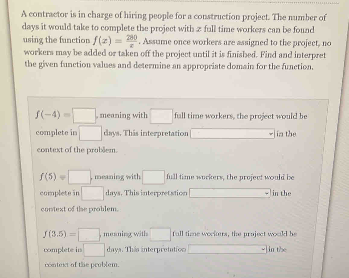 A contractor is in charge of hiring people for a construction project. The number of
days it would take to complete the project with æ full time workers can be found
using the function f(x)= 280/x . Assume once workers are assigned to the project, no
workers may be added or taken off the project until it is finished. Find and interpret
the given function values and determine an appropriate domain for the function.
f(-4)=□ , meaning with □ full time workers, the project would be
complete in □ day s. This interpretation . in the
context of the problem.
f(5)=□ , meaning with □ full time workers, the project would be
complete in □ day. This interpretation in the
context of the problem.
f(3.5)=□ , meaning with □ full time workers, the project would be
complete in □ day. This interpretation in the
context of the problem.