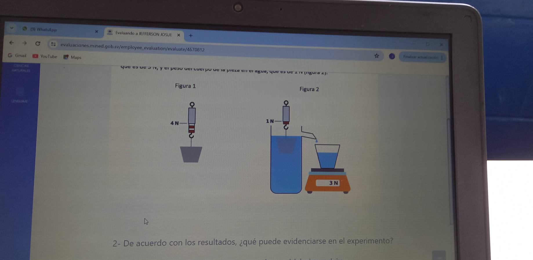 (9) WhatsApp Evaluando a JEFFERSON JOSUE 
evaluaciones.mined.gob.sv/employee_evaluation/evaluate/4670812 
G Gmail YouTube Maps 
☆ Finakzw ectualización 
que es de 3 N, y el peso del cuerpó de la pieza en el agua, que es de 2 N (ngura 2). 
Figura 1 Figura 2
4 N 
2- De acuerdo con los resultados, ¿qué puede evidenciarse en el experimento?