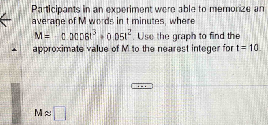 Participants in an experiment were able to memorize an 
average of M words in t minutes, where
M=-0.0006t^3+0.05t^2. Use the graph to find the 
approximate value of M to the nearest integer for t=10.
Mapprox □