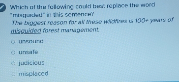 Which of the following could best replace the word
"misguided" in this sentence?
The biggest reason for all these wildfires is 100+ years of
misguided forest management.
unsound
unsafe
judicious
misplaced