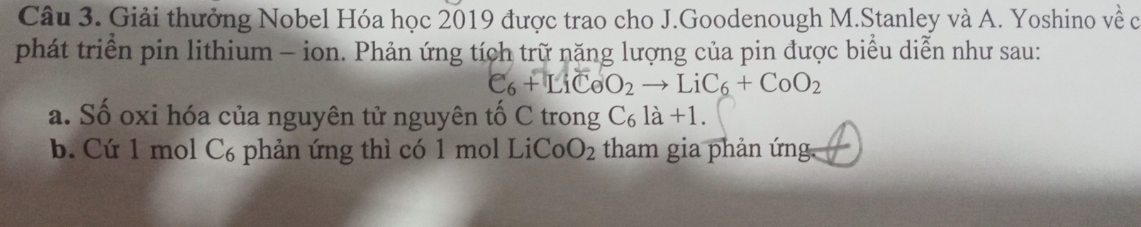 Giải thưởng Nobel Hóa học 2019 được trao cho J.Goodenough M.Stanley và A. Yoshino về ở
phát triển pin lithium - ion. Phản ứng tích trữ năng lượng của pin được biểu diễn như sau:
C_6+LiCeO_2to LiC_6+CoO_2
a. Số oxi hóa của nguyên tử nguyên tố C trong C₆ là +1.
b. Cứ 1 mol C₆ phản ứng thì có 1 mol LiCo O_2 tham gia phản ứng