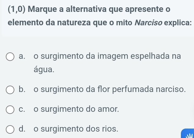 (1,0) Marque a alternativa que apresente o
elemento da natureza que o mito Narciso explica:
a. o surgimento da imagem espelhada na
água.
b. o surgimento da flor perfumada narciso.
c. o surgimento do amor.
d. o surgimento dos rios.