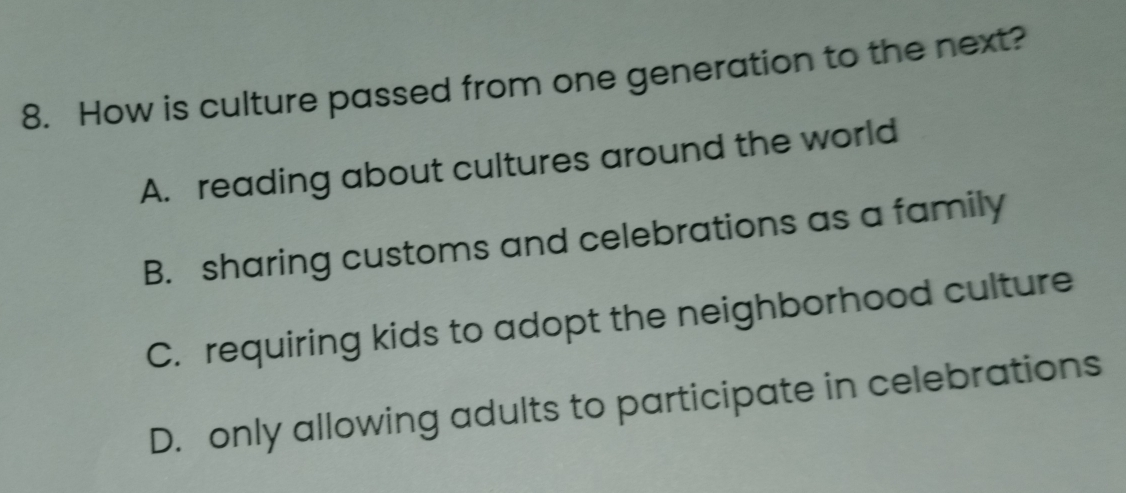 How is culture passed from one generation to the next?
A. reading about cultures around the world
B. sharing customs and celebrations as a family
C. requiring kids to adopt the neighborhood culture
D. only allowing adults to participate in celebrations