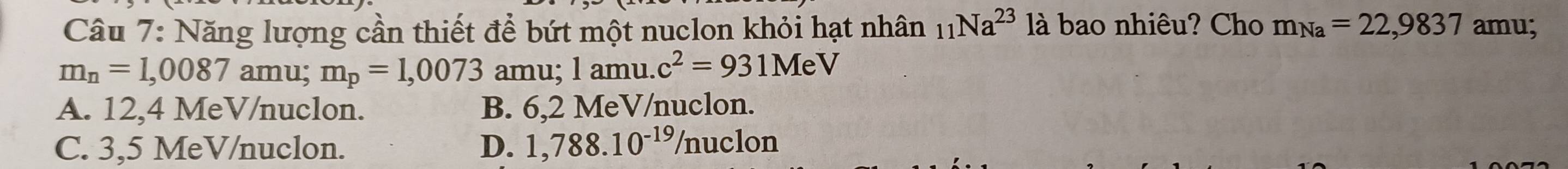 Năng lượng cần thiết để bứt một nuclon khỏi hạt nhân _11Na^(23)la bao nhiêu? Cho m_Na=22,9837 amu;
m_n=1,0087ar nu; m_p=1,0073 amu; l amu. c^2=931MeV
A. 12,4 MeV /nuclon. B. 6,2 MeV /nuclon.
C. 3,5 MeV /nuclon. D. 1,788.10^(-19)/n uclon