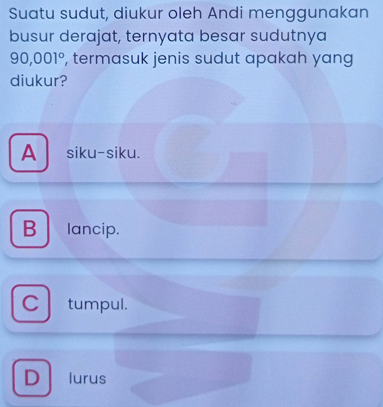 Suatu sudut, diukur oleh Andi menggunakan
busur derajat, ternyata besar sudutnya
90,001° , termasuk jenis sudut apakah yang
diukur?
A siku-siku.
B lancip.
C tumpul.
D lurus