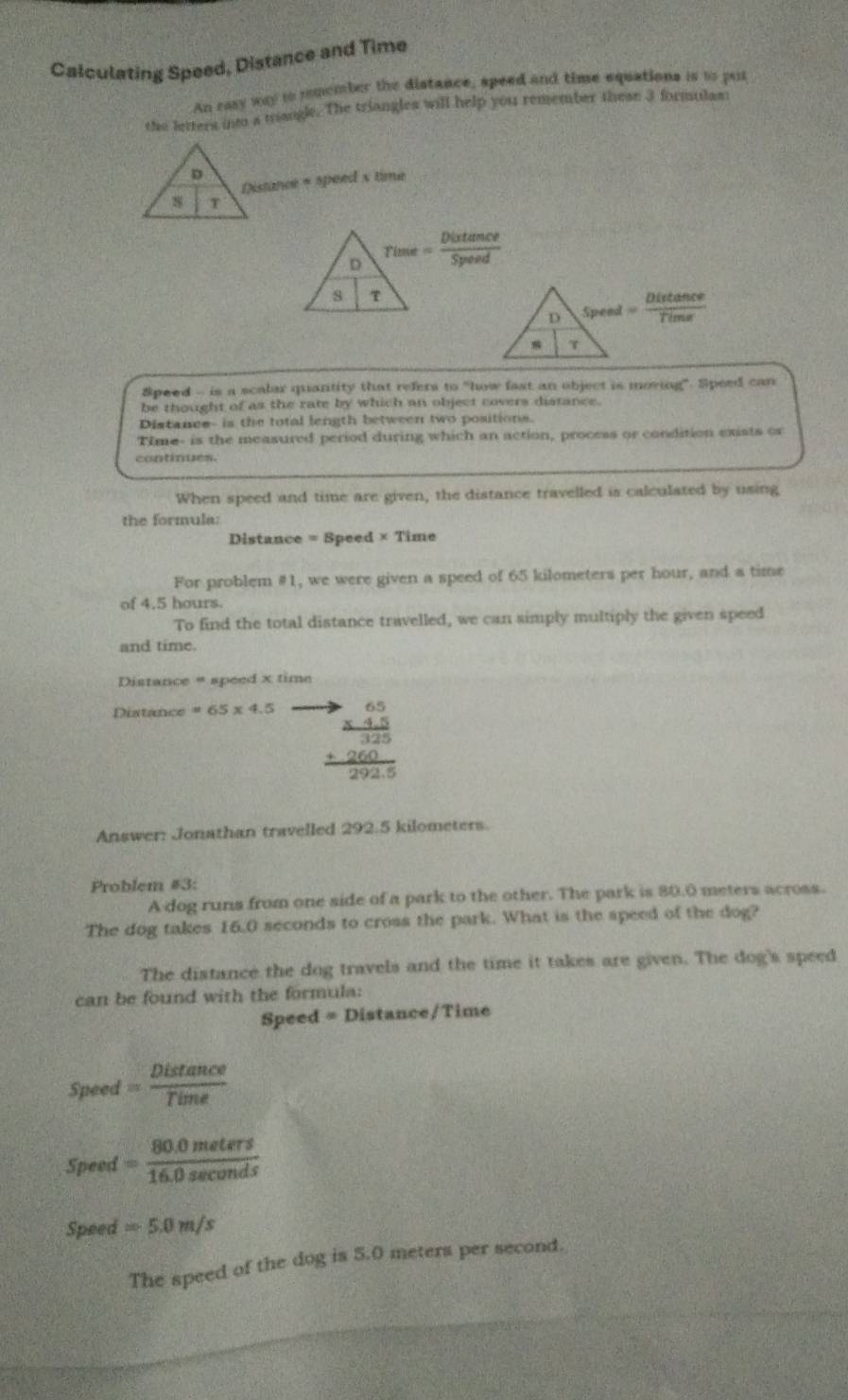 Calculating Speed, Distance and Time 
An rasy way io romember the distance, speed and time equations is io put 
the letters into a trangle. The triangles will help you remember these 3 formulas 
D 
Distance + speed x time 
s T 
D 9/1° e= Distan ce/Speed 
h 
s τ
= Distan ce/Time 
Speed - is a scalar quantity that refers to "how fast an object is moving". Speed can 
be thought of as the rate by which an object covers distance. 
Distance- is the total length between two positions. 
Time- is the measured period during which an action, process or condition exists or 
continues. 
When speed and time are given, the distance travelled is calculated by using 
the formula: 
Distance = Speed × Time 
For problem #1, we were given a speed of 65 kilometers per hour, and a time 
of 4.5 hours. 
To find the total distance travelled, we can simply multiply the given speed 
and time. 
Distance * speed x time 
Distance =65* 4.5
beginarrayr to 65 * 45 hline 325 +260 hline 2925endarray
Answer: Jonathan travelled 292.5 kilometers. 
Problem #3: 
A dog runs from one side of a park to the other. The park is 80.0 meters across. 
The dog takes 16.0 seconds to cross the park. What is the speed of the dog? 
The distance the dog travels and the time it takes are given. The dog's speed 
can be found with the formula: 
Speed = Distance/Time 
Speed = Distan ce/Time 
Speed = (80.0meters)/16.0sec onds 
Speed =5.0m/s
The speed of the dog is 5.0 meters per second.