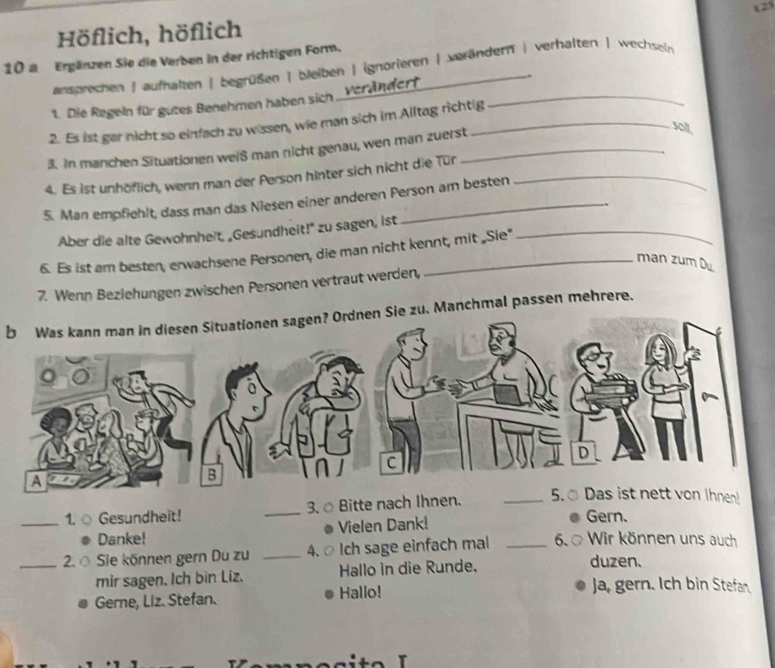 125
Höflich, höflich
10 a Ergänzen Sie die Verben in der richtigen Form.
ansprechen | aufhalten | begrüßen | bleiben | ignorieren | verändern | verhalten ) wechsein
1. Die Regeln für gutes Benehmen haben sich 'Verändert_
、
2. Es ist gar nicht so einfach zu wissen, wie man sich im Alltag richtig
3. In manchen Situationen weiß man nicht genau, wen man zuerst_
soll,
4. Es ist unhöflich, wenn man der Person hinter sich nicht die Tür_
5. Man empfiehlt, dass man das Niesen einer anderen Person am besten
Aber die alte Gewohnheit, „Gesundheit!" zu sagen, ist_
6. Es ist am besten, erwachsene Personen, die man nicht kennt, mit „Sie"
man zum Du
7. Wenn Beziehungen zwischen Personen vertraut werden,
b Was kann man in diesen Situationen sagen? Ordnen Sie zu. Manchmal passen mehrere.
_1. ○ Gesundheit! _3. Bitte nach Ihnen._
hnen!
Vielen Dank!
Gern.
Danke!
_2. Sie können gern Du zu _4. Ich sage einfach mal _6. Wir können uns auch
mir sagen. Ich bin Liz. Hallo in die Runde.
duzen.
Gerne, Liz. Stefan. Hallo!
Ja, gern. Ich bin Stefan