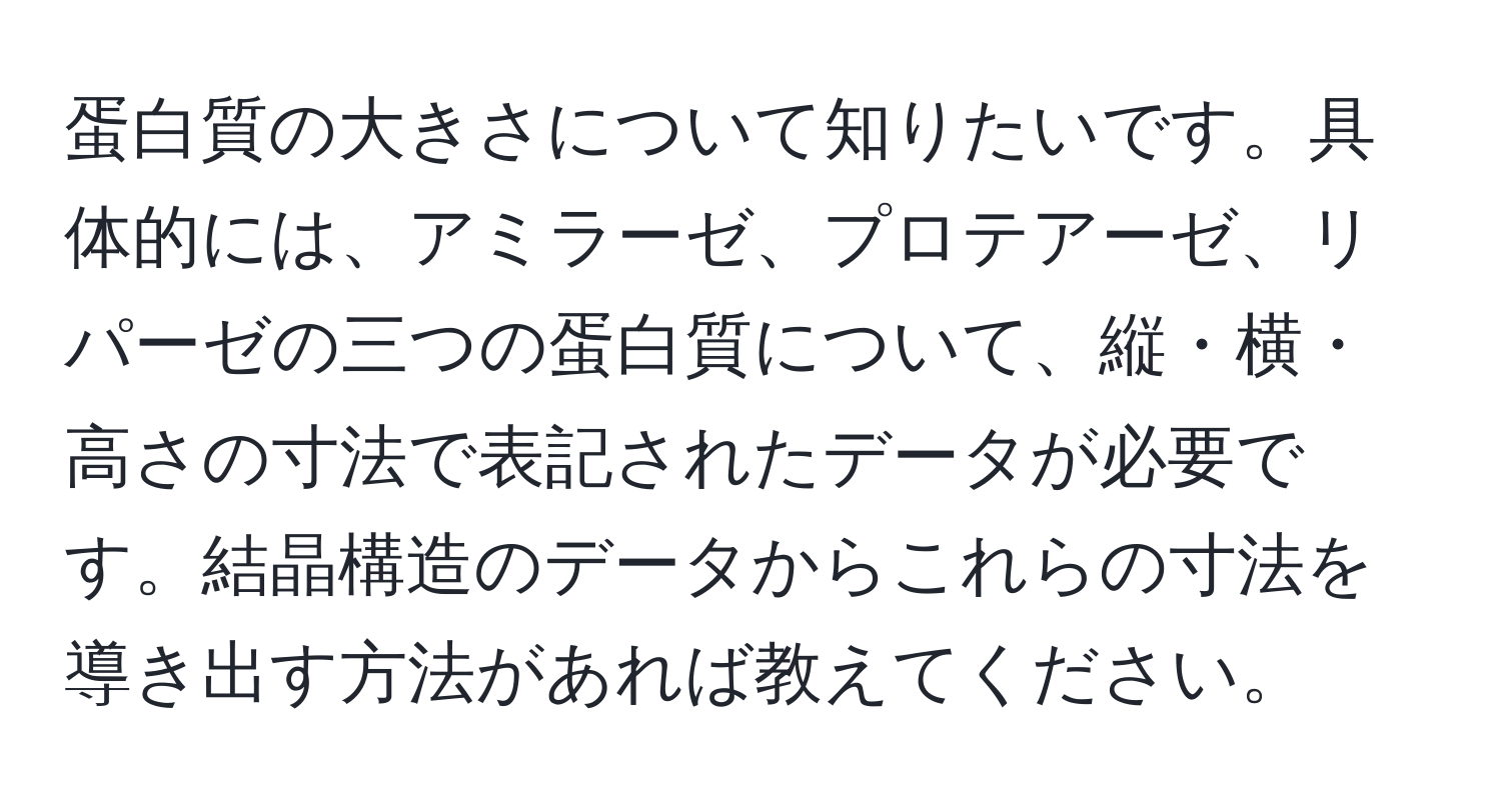 蛋白質の大きさについて知りたいです。具体的には、アミラーゼ、プロテアーゼ、リパーゼの三つの蛋白質について、縦・横・高さの寸法で表記されたデータが必要です。結晶構造のデータからこれらの寸法を導き出す方法があれば教えてください。