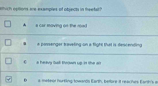 Which options are examples of objects in freefall?
_
A a car moving on the road
_
B a passenger traveling on a flight that is descending
_
C a heavy ball thrown up in the air
_
D a meteor hurtling towards Earth, before it reaches Earth's a