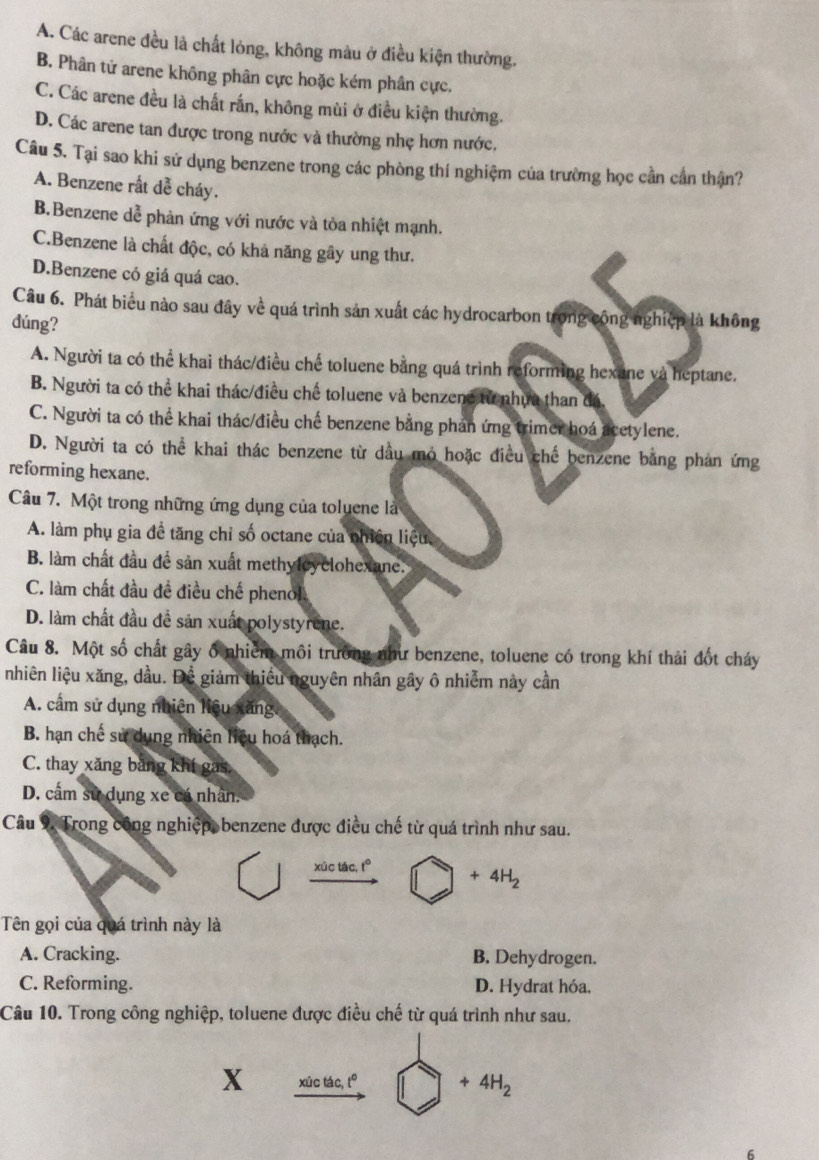 A. Các arene đều là chất lỏng, không màu ở điều kiện thường.
B. Phân tử arene không phân cực hoặc kém phân cực,
C. Các arene đều là chất rấn, không mùi ở điều kiện thường.
D. Các arene tan được trong nước và thường nhẹ hơn nước.
Câu 5. Tại sao khi sử dụng benzene trong các phòng thí nghiệm của trường học cần cần thận?
A. Benzene rất dễ cháy.
B.Benzene dễ phản ứng với nước và tỏa nhiệt mạnh.
C.Benzene là chất độc, có khả năng gây ung thư.
D.Benzene có giá quá cao.
Câu 6. Phát biểu nào sau đây về quá trình sản xuất các hydrocarbon trong công nghiệp là không
dúng?
A. Người ta có thể khai thác/điều chế toluene bằng quá trình reforming hexane và heptane.
B. Người ta có thể khai thác/điều chế toluene và benzene tử nhưa than đá
C. Người ta có thể khai thác/điều chế benzene bằng phản ứng trimer hoá acetylene.
D. Người ta có thể khai thác benzene từ dầu mỏ hoặc điều chế benzene bằng phan ứng
reforming hexane.
Câu 7. Một trong những ứng dụng của toluene là
A. làm phụ gia đề tăng chỉ số octane của nhiên liệu.
B. làm chất đầu để sản xuất methylcyclohexane.
C. làm chất đầu đề điều chế phenol
D. làm chất đầu đề sản xuất polystyrene.
Câu 8. Một số chất gây ổ nhiêm môi trường như benzene, toluene có trong khí thải đốt cháy
nhiên liệu xăng, dầu. Để giảm thiếu nguyên nhân gây ô nhiễm này cần
A. cấm sử dụng nhiện liệu xãng.
B. hạn chế sử dụng nhiên liệu hoá thạch.
C. thay xăng băng khí gas
D. cấm sử dụng xe cá nhân.
Câu 9. Trong công nghiệp, benzene được điều chế từ quá trình như sau.
xúc tác, t° +4H_2
Tên gọi của quá trình này là
A. Cracking. B. Dehydrogen.
C. Reforming. D. Hydrat hóa.
Câu 10. Trong công nghiệp, toluene được điều chế từ quá trình như sau.
X xúc tác, t° +4H_2