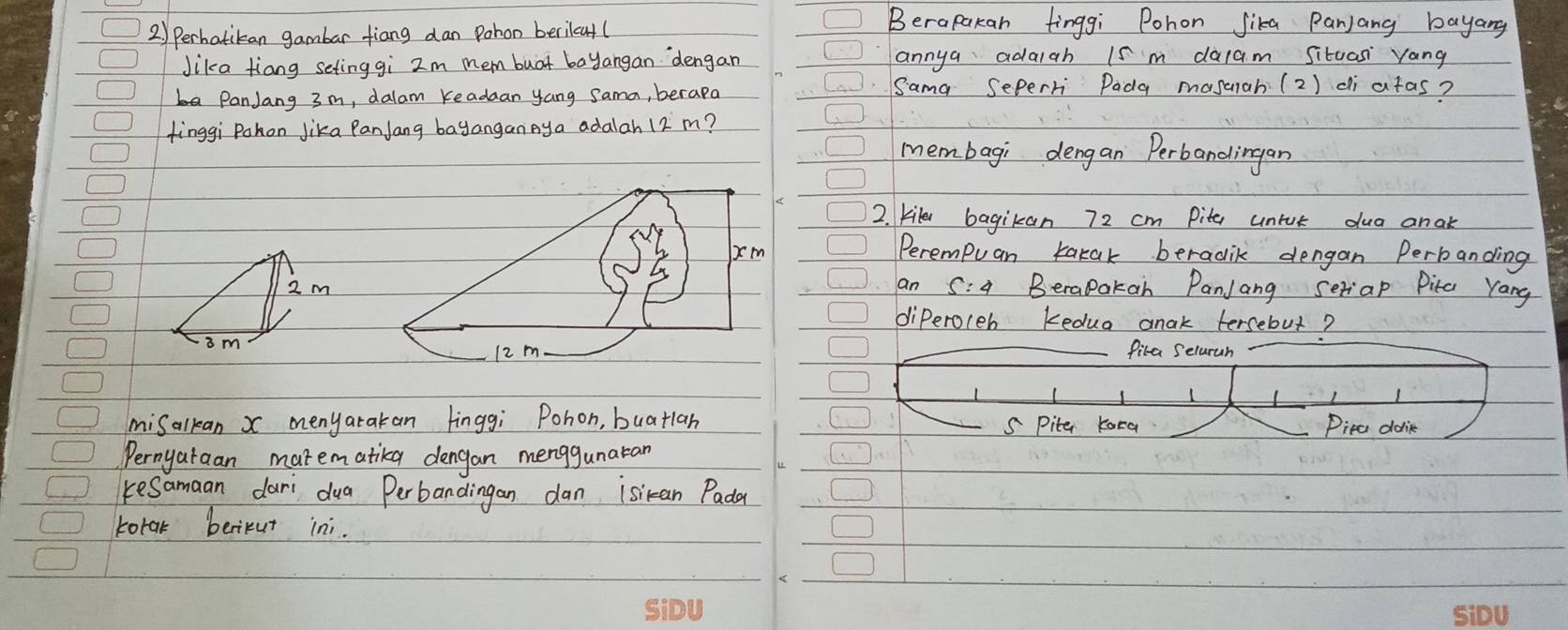 2 ) Perhatikan gambar tiang dan Pohon berilcat(
Berapakan finggi Pohon Jika Panjang bayang
Jika tiang seting gi 2m mem buat bayangan `dengan annya adaigh 1s m dacam Situas yang
PanJang 3 m, dalam Keadaan yang Sama, berapa Sama Seperri Pada masrah (2) di atas?
finggi Pokon Jika PanJang bayanganAya adalah 12 m?
membagi dengan Perbandingan
2. kile bagikan 72 cm Pite untt dua anak
Perempuan karak beradik dengan Perbanding
2 man C Berapakan PanJang seriap Pita Yang
diPeroleb kedua anak tersebut?
im
fira Seluruan
misalkan x menyatakan linggi Pohon, buatlan S Pite Kara Pirc dolik
Pernyaraan matematikg dengan menggunatan
kesamaan dari dua Perbandingan dan isian Pada
torak berikut ini.