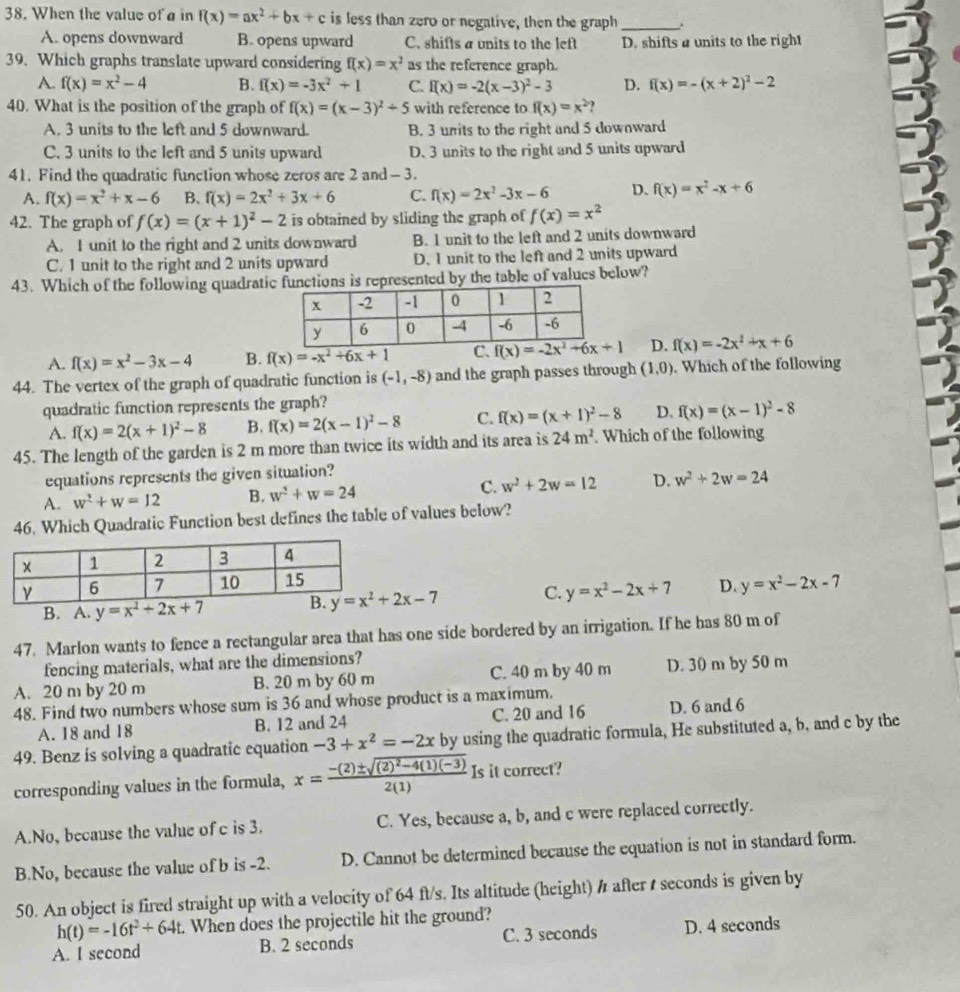 When the value of a in f(x)=ax^2+bx+c is less than zero or negative, then the graph _,
A. opens downward B. opens upward C. shifts a units to the left D. shifts a units to the right
39. Which graphs translate upward considering f(x)=x^2 as the reference graph.
A. f(x)=x^2-4 B. f(x)=-3x^2+1 C. f(x)=-2(x-3)^2-3 D. f(x)=-(x+2)^2-2
40. What is the position of the graph of f(x)=(x-3)^2+5 with reference to f(x)=x^2
A. 3 units to the left and 5 downward. B. 3 units to the right and 5 downward
C. 3 units to the left and 5 units upward D. 3 units to the right and 5 units upward
41. Find the quadratic function whose zeros are 2 and -3.
A. f(x)=x^2+x-6 B. f(x)=2x^2+3x+6 C. f(x)=2x^2-3x-6 D. f(x)=x^2-x+6
42. The graph of f(x)=(x+1)^2-2 is obtained by sliding the graph of f(x)=x^2
A. I unit to the right and 2 units downward B. 1 unit to the left and 2 units downward
C. 1 unit to the right and 2 units upward D. I unit to the left and 2 units upward
43. Which of the following quadratiepresented by the table of values below?
A. f(x)=x^2-3x-4 B. f(x)=-x^2+6x+1 D. f(x)=-2x^2+x+6
44. The vertex of the graph of quadratic function is (-1,-8) and the graph passes through (1,0). Which of the following
quadratic function represents the graph?
A. f(x)=2(x+1)^2-8 B. f(x)=2(x-1)^2-8 C. f(x)=(x+1)^2-8 D. f(x)=(x-1)^2-8
45. The length of the garden is 2 m more than twice its width and its area is 24m^2 Which of the following
equations represents the given situation?
A. w^2+w=12 B. w^2+w=24 C. w^2+2w=12 D. w^2+2w=24
46. Which Quadratic Function best defines the table of values below?
y=x^2-2x-7
B. A. y=x^2+2x+7 C. y=x^2-2x+7 D.
47. Marlon wants to fence a rectangular area that has one side bordered by an irrigation. If he has 80 m of
fencing materials, what are the dimensions?
A. 20 m by 20 m B. 20 m by 60 m C. 40 m by 40 m D. 30 m by 50 m
48. Find two numbers whose sum is 36 and whose product is a maximum.
A. 18 and 18 B. 12 and 24 C. 20 and 16 D. 6 and 6
49. Benz is solving a quadratic equation -3+x^2=-2x by using the quadratic formula, He substituted a, b. and c by the
corresponding values in the formula, x=frac -(2)± sqrt((2)^2)-4(1)(-3)2(1) Is it correct?
A.No, because the value of c is 3. C. Yes, because a, b, and c were replaced correctly.
B.No, because the value of b is -2. D. Cannot be determined because the equation is not in standard form.
50. An object is fired straight up with a velocity of 64 ft/s. Its altitude (height) # after t seconds is given by
h(t)=-16t^2+64t t. When does the projectile hit the ground?
A. I second B. 2 seconds C. 3 seconds D. 4 seconds