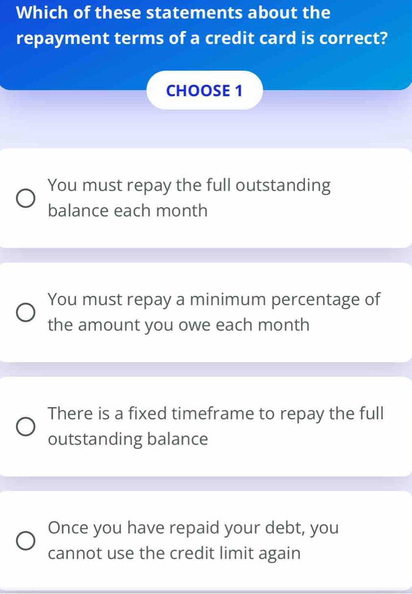 Which of these statements about the
repayment terms of a credit card is correct?
CHOOSE 1
You must repay the full outstanding
balance each month
You must repay a minimum percentage of
the amount you owe each month
There is a fixed timeframe to repay the full
outstanding balance
Once you have repaid your debt, you
cannot use the credit limit again