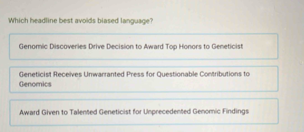 Which headline best avoids biased language?
Genomic Discoveries Drive Decision to Award Top Honors to Geneticist
Geneticist Receives Unwarranted Press for Questionable Contributions to
Genomics
Award Given to Talented Geneticist for Unprecedented Genomic Findings