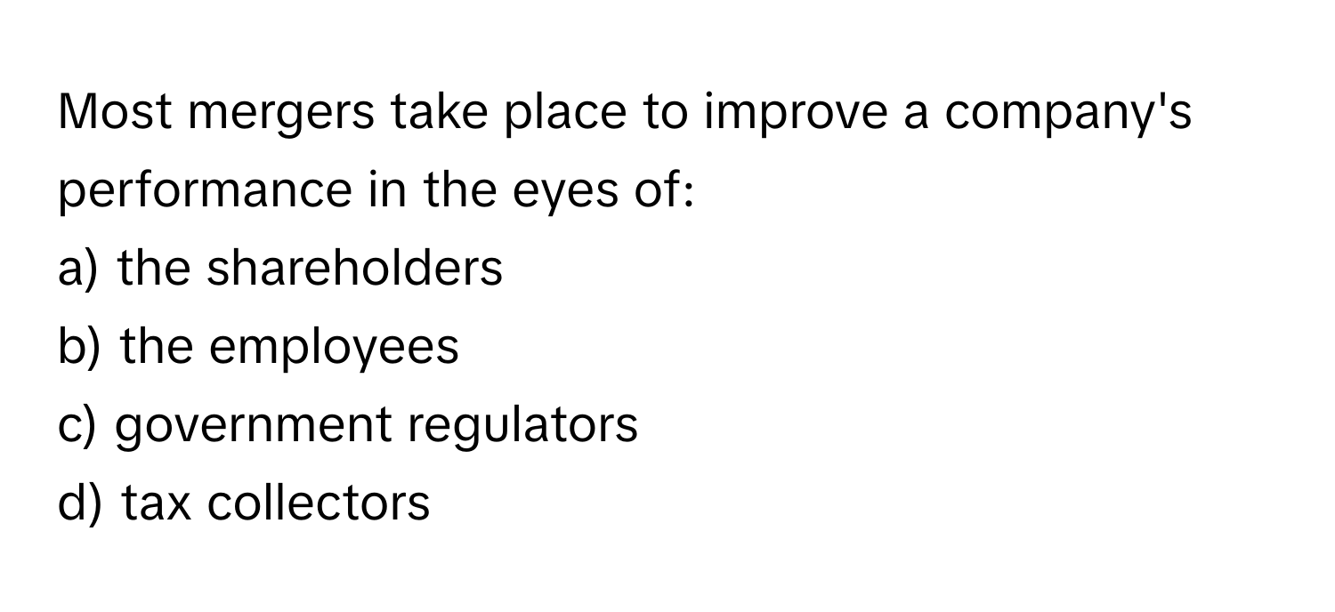 Most mergers take place to improve a company's performance in the eyes of:

a) the shareholders
b) the employees
c) government regulators
d) tax collectors