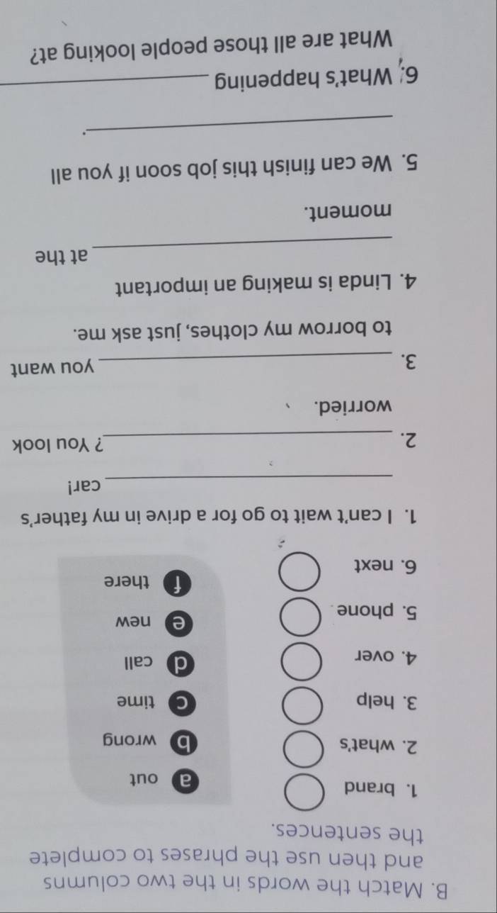 Match the words in the two columns
and then use the phrases to complete
the sentences.
1. brand
a out
2. what's b wrong
3. help C time
4. over d call
e new
5. phone .
f there
6. next
1. I can't wait to go for a drive in my father’s
_car!
2. _? You look
worried.
3. _you want
to borrow my clothes, just ask me.
4. Linda is making an important
_
at the
moment.
5. We can finish this job soon if you all
_.
6. What's happening_
What are all those people looking at?