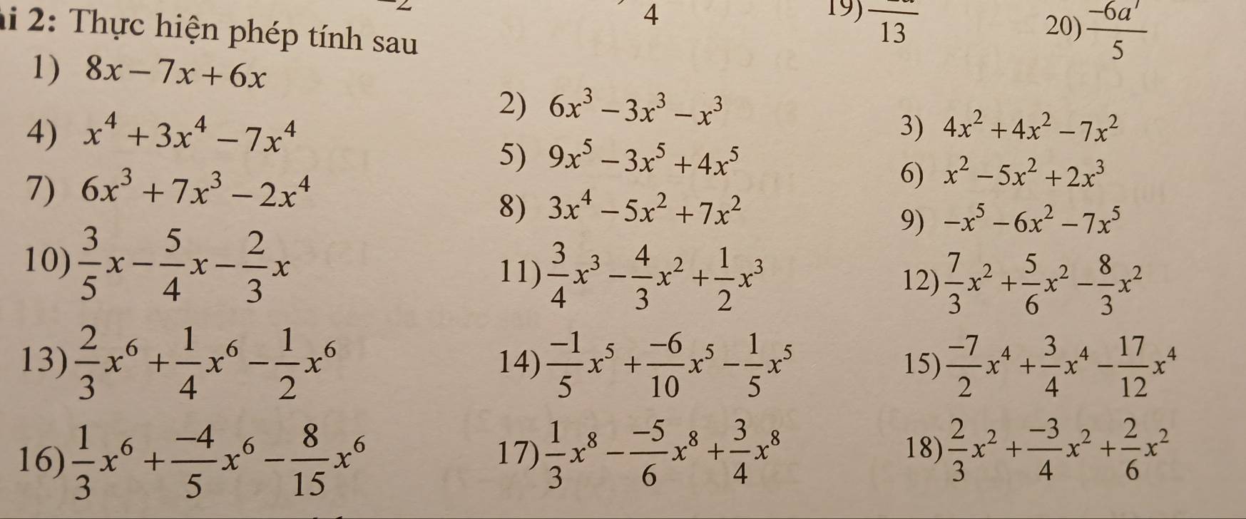 4 19) overline 13
hi 2:  Thực hiện phép tính sau
20)  (-6a')/5 
1) 8x-7x+6x
2) 6x^3-3x^3-x^3
4) x^4+3x^4-7x^4 3) 4x^2+4x^2-7x^2
5) 9x^5-3x^5+4x^5
7) 6x^3+7x^3-2x^4
6) x^2-5x^2+2x^3
8) 3x^4-5x^2+7x^2
9) -x^5-6x^2-7x^5
10)  3/5 x- 5/4 x- 2/3 x 11)  3/4 x^3- 4/3 x^2+ 1/2 x^3 12)  7/3 x^2+ 5/6 x^2- 8/3 x^2
13)  2/3 x^6+ 1/4 x^6- 1/2 x^6 14)  (-1)/5 x^5+ (-6)/10 x^5- 1/5 x^5 15)  (-7)/2 x^4+ 3/4 x^4- 17/12 x^4
16)  1/3 x^6+ (-4)/5 x^6- 8/15 x^6
17)  1/3 x^8- (-5)/6 x^8+ 3/4 x^8 18)  2/3 x^2+ (-3)/4 x^2+ 2/6 x^2