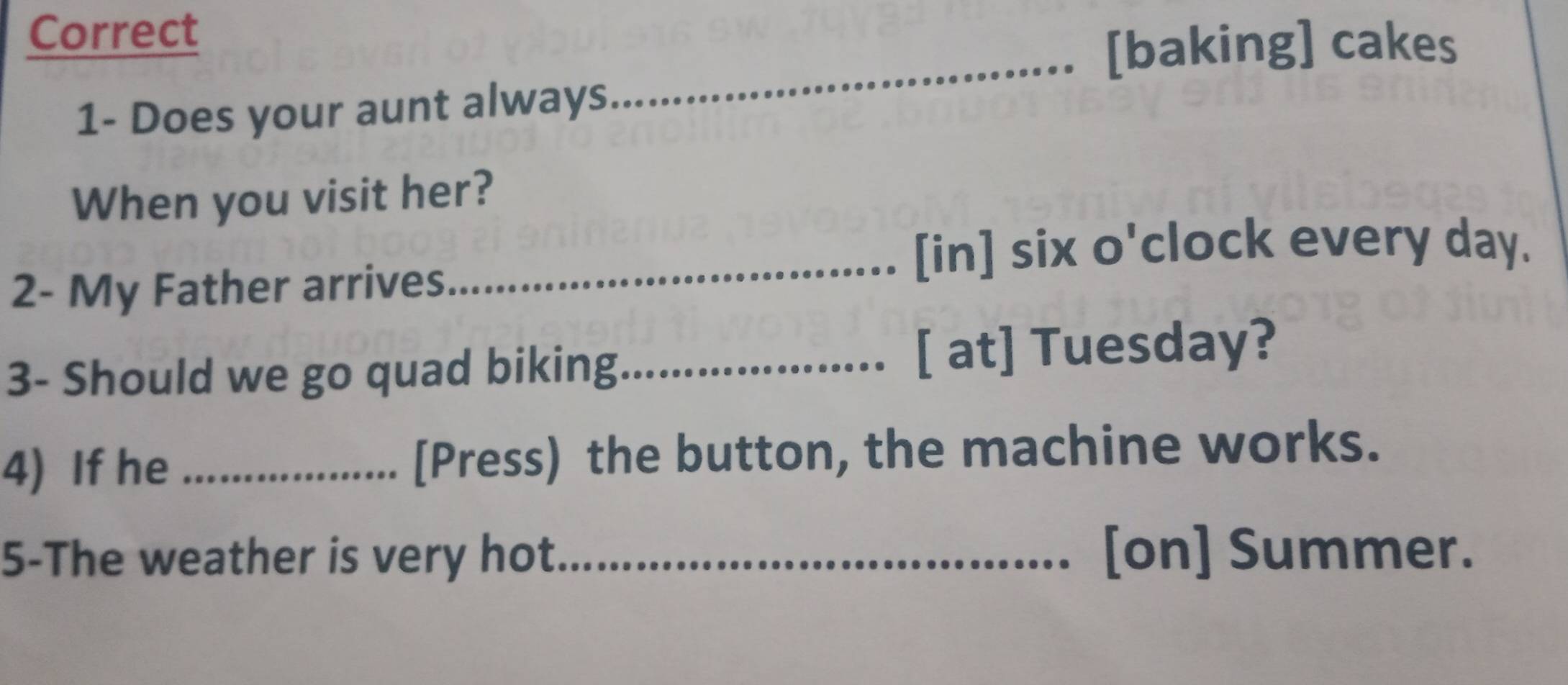 Correct 
[baking] cakes 
1- Does your aunt always 
_ 
When you visit her? 
_[in] six o'clock every day. 
2- My Father arrives 
3- Should we go quad biking_ [ at] Tuesday? 
4) If he _[Press) the button, the machine works. 
5-The weather is very hot_ [on] Summer.