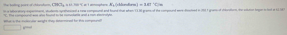 The boiling point of chloroform, CHC1_3, is61.700°C at 1 atmosphere. K_b (chloroform)=3.67°C/m
In a laboratory experiment, students synthesized a new compound and found that when 13.30 grams of the compound were dissolved in 202.1 grams of chloroform, the solution began to boil at 62.587°C C. The compound was also found to be nonvolatile and a non-electrolyte 
What is the molecular weight they determined for this compound?
g/mol