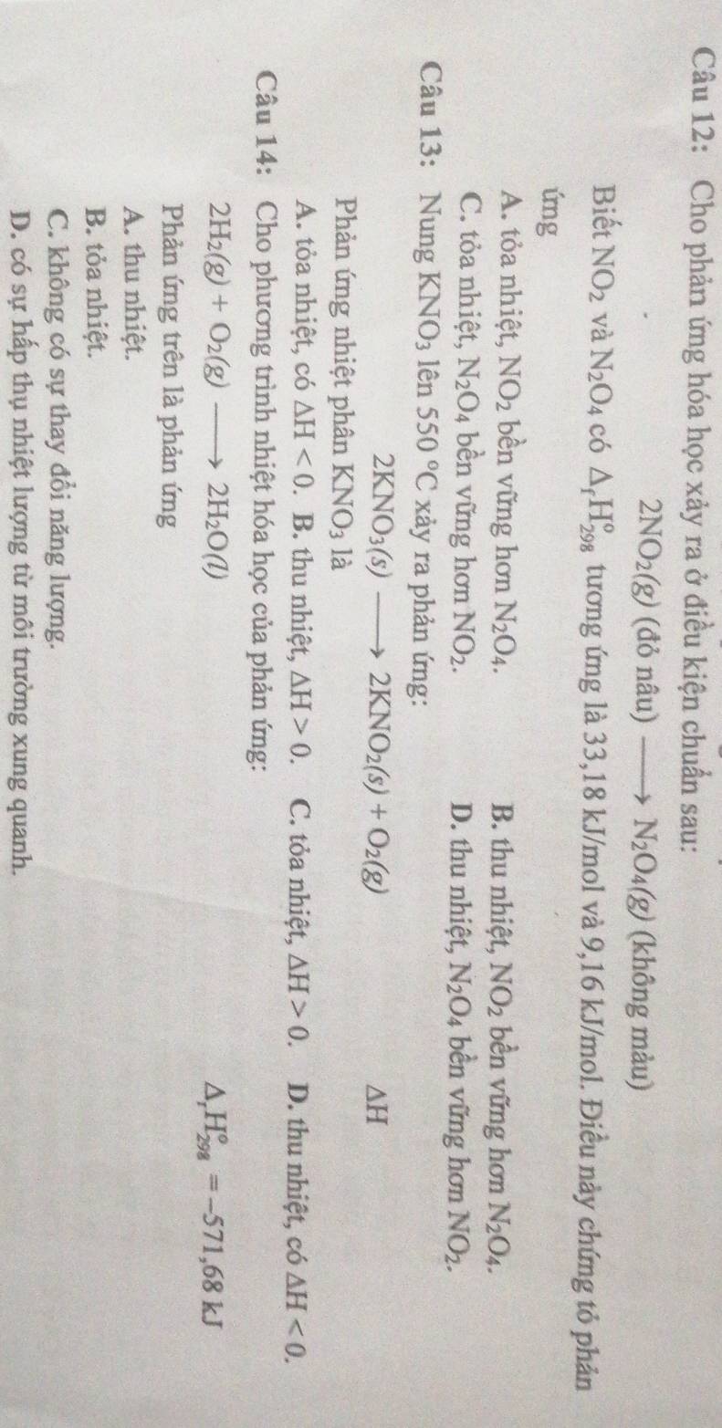 Cho phản ứng hóa học xảy ra ở điều kiện chuẩn sau:
2NO_2(g)(donhat au)to N_2O_4(g) (không màu)
Biết NO_2 và N_2O_4 có △ _fH_(298)^o tương ứng là 33,18 kJ/mol và 9,16 kJ/mol. Điều này chứng tỏ phản
ứng
A. tỏa nhiệt, NO_2 bền vững hơn N_2O_4. B. thu nhiệt, NO_2 bền vững hơn N_2O_4.
C. tỏa nhiệt, N_2O_4 bền vững hơn NO_2. D. thu nhiệt, N_2O_4 bền vững hơn NO_2.
Câu 13: Nung KNO_3 C Q 550°C xảy ra phản ứng:
2KNO_3(s)to 2KNO_2(s)+O_2(g)
△ H
Phản ứng nhiệt phân KNO_3 là
A. tỏa nhiệt, có △ H<0</tex> . B. thu nhiệt, △ H>0 C. tỏa nhiệt, △ H>0. D. thu nhiệt, có △ H<0.
Câu 14: Cho phương trình nhiệt hóa học của phản ứng:
2H_2(g)+O_2(g)to 2H_2O(l)
△ _rH_(298)°=-571,68kJ
Phản ứng trên là phản ứng
A. thu nhiệt.
B. tỏa nhiệt.
C. không có sự thay đổi năng lượng.
D. có sự hấp thụ nhiệt lượng từ môi trường xung quanh.