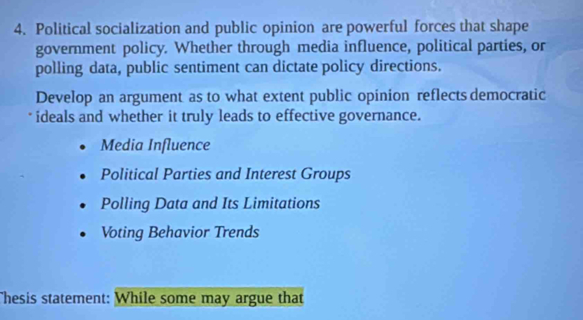 Political socialization and public opinion are powerful forces that shape
government policy. Whether through media influence, political parties, or
polling data, public sentiment can dictate policy directions.
Develop an argument as to what extent public opinion reflects democratic
ideals and whether it truly leads to effective governance.
Media Influence
Political Parties and Interest Groups
Polling Data and Its Limitations
Voting Behavior Trends
Thesis statement: While some may argue that