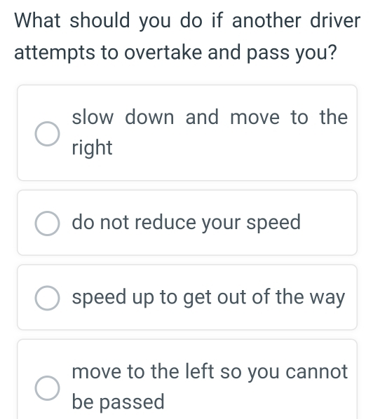 What should you do if another driver
attempts to overtake and pass you?
slow down and move to the
right
do not reduce your speed
speed up to get out of the way
move to the left so you cannot
be passed