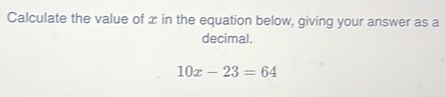 Calculate the value of x in the equation below, giving your answer as a 
decimal.
10x-23=64