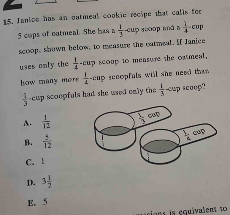 Janice has an oatmeal cookie recipe that calls for
5 cups of oatmeal. She has a  1/3 -cup scoop and a  1/4 - cup
scoop, shown below, to measure the oatmeal. If Janice
uses only the  1/4 - cup scoop to measure the oatmeal,
how many more  1/4  -cup scoopfuls will she need than
 1/3  -cup scoopfuls had she used only the  1/3 · cup scoop?
A.  1/12 
B.  5/12 
C. 1
D. 3 1/2 
E. 5
crions is equivalent to