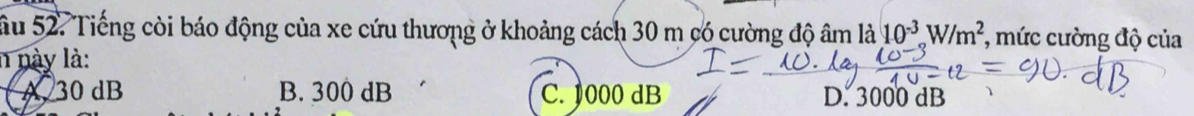 Sầu 52. Tiếng còi báo động của xe cứu thương ở khoảng cách 30 m có cường độ âm là 10^(-3)W/m^2 *, mức cường độ của
n này là:
A. 30 dB B. 300 dB C. 1000 dB D. 3000 dB