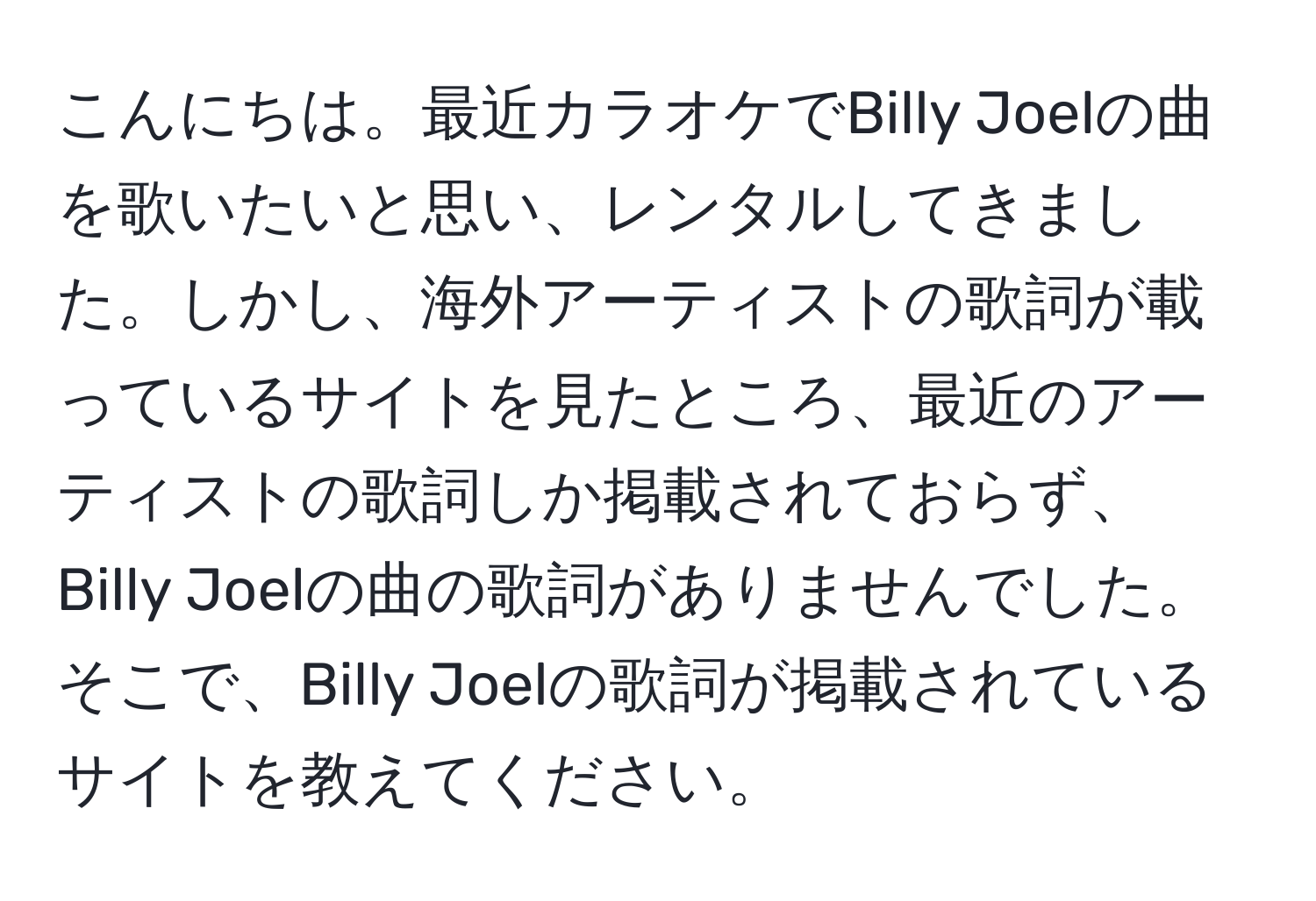 こんにちは。最近カラオケでBilly Joelの曲を歌いたいと思い、レンタルしてきました。しかし、海外アーティストの歌詞が載っているサイトを見たところ、最近のアーティストの歌詞しか掲載されておらず、Billy Joelの曲の歌詞がありませんでした。そこで、Billy Joelの歌詞が掲載されているサイトを教えてください。