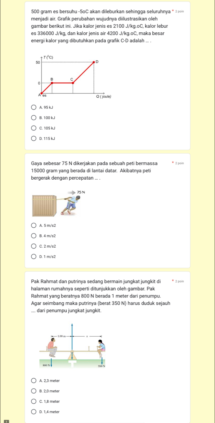 500 gram es bersuhu -5oC akan dileburkan sehingga seluruhnya * 2poin
menjadi air. Grafık perubahan wujudnya diilustrasikan oleh
gambar berikut ini. Jika kalor jenis es 2100 J/kg.oC, kalor lebur
es 336000 J/kq, dan kalor jenis air 4200 J/kq.oC, maka besar
energi kalor yang dibutuhkan pada grafık C-D adalah ... .
A. 95 kJ
B. 100 kJ
C. 105 kJ
D. 115 kJ
Gaya sebesar 75 N dikerjakan pada sebuah peti bermassa * 2 poin
15000 gram yang berada di lantai datar. Akibatnya peti
bergerak dengan percepatan ... .
75 N
A. 5 m/s2
B. 4 m/s2
C. 2 m/s2
D. 1 m/s2
Pak Rahmat dan putrinya sedang bermain jungkat jungkit di * 2 poin
halaman rumahnya seperti ditunjukkan oleh gambar. Pak
Rahmat yang beratnya 800 N berada 1 meter dari penumpu.
Agar seimbang maka putrinya (berat 350 N) harus duduk sejauh
.... dari penumpu jungkat jungkit.
A. 2,3 meter
B. 2,0 meter
C. 1,8 meter
D. 1,4 meter