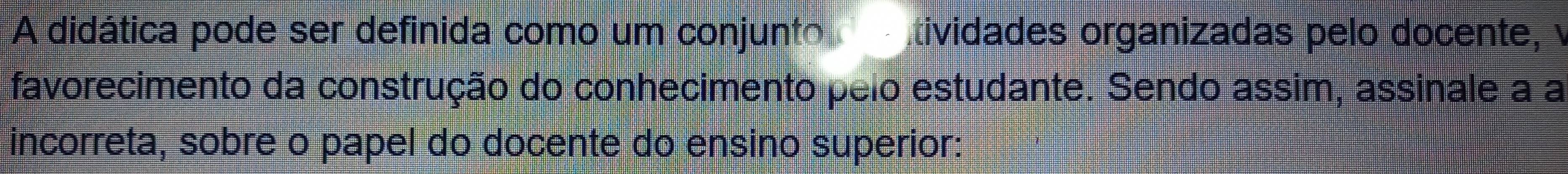 A didática pode ser definida como um conjunto tividades organizadas pelo docente, v 
favorecimento da construção do conhecimento pelo estudante. Sendo assim, assinale a a 
incorreta, sobre o papel do docente do ensino superior: