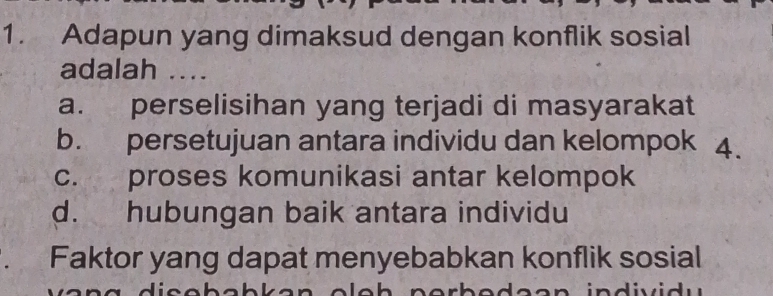 Adapun yang dimaksud dengan konflik sosial
adalah ....
a. perselisihan yang terjadi di masyarakat
b. persetujuan antara individu dan kelompok 4.
c. proses komunikasi antar kelompok
d. hubungan baik antara individu
far Faktor yang dapat menyebabkan konflik sosial