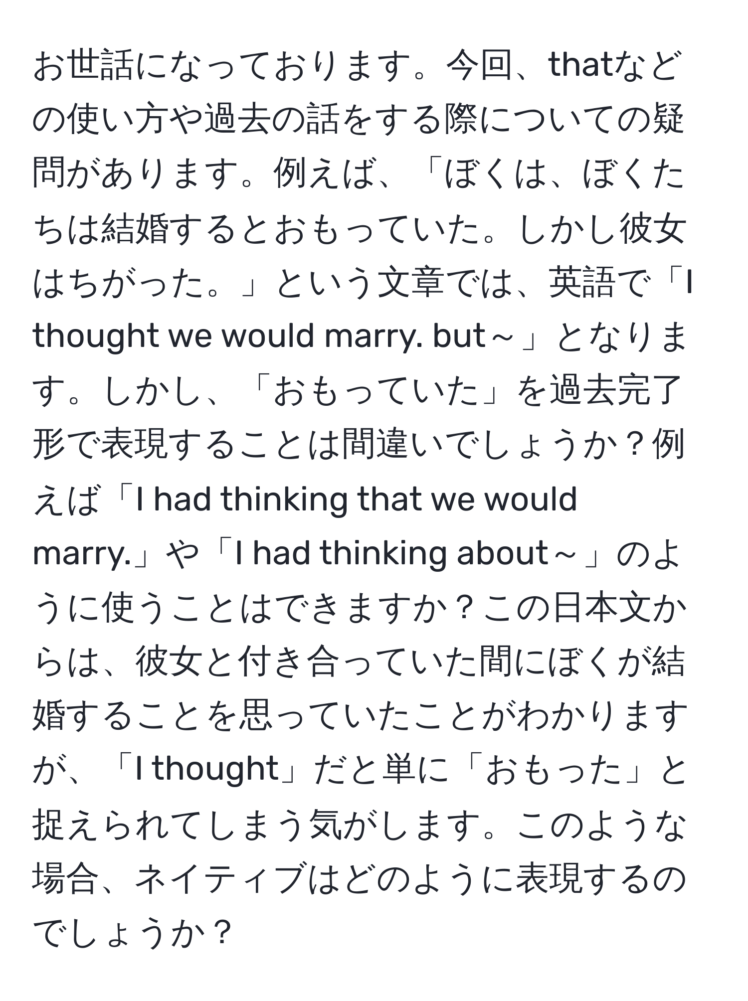 お世話になっております。今回、thatなどの使い方や過去の話をする際についての疑問があります。例えば、「ぼくは、ぼくたちは結婚するとおもっていた。しかし彼女はちがった。」という文章では、英語で「I thought we would marry. but～」となります。しかし、「おもっていた」を過去完了形で表現することは間違いでしょうか？例えば「I had thinking that we would marry.」や「I had thinking about～」のように使うことはできますか？この日本文からは、彼女と付き合っていた間にぼくが結婚することを思っていたことがわかりますが、「I thought」だと単に「おもった」と捉えられてしまう気がします。このような場合、ネイティブはどのように表現するのでしょうか？