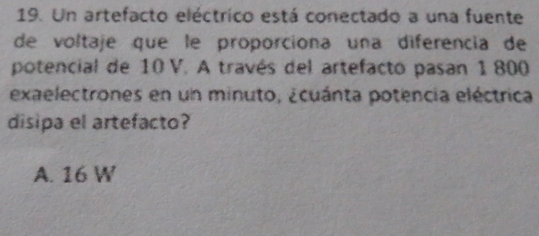 Un artefacto eléctrico está conectado a una fuente
de voltaje que le proporciona una diferencia de
potencial de 10 V. A través del artefacto pasan 1800
exaelectrones en un minuto, ¿cuánta potencia eléctrica
disipa el artefacto?
A. 16 W