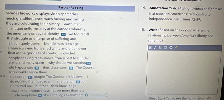 Partner Reading 14. Annotation Task: Highlight words and phrases
parades fireworks displays video spectacles
that describe Americans' relationship to
much grandiloquence much buying and selling Independence Day in lines 72-89.
they are celebrating their history earth men
in antique uniforms play at the carnage whereby 15. Write: Based on lines 72-89, what is the
the americans achieved identity we too recall relationship between America's liberty and
that struggle as enterprise of suffering and suffering?
faith uniquely theirs blonde miss teen age
america waving from a red white and blue flower
301 float as the goddess of liberty a divided
people seeking reassur₹nce from a past few under
stand and many scorn why should we sanction 
old hypocrisies thus dissenters The Counse
lors would silence them
 85  a decadenter people The Counselors believe
do not find them decadent a refutation not
permitted me but for all their knowledge
power and inventiveness not yet more than raw
crude neophytes like earthlings everywhere
Press Esc + Tab to exit the text editing field