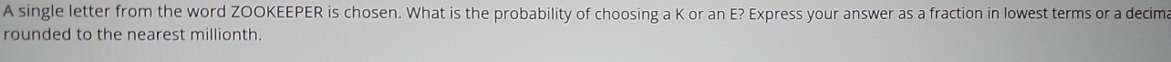 A single letter from the word ZOOKEEPER is chosen. What is the probability of choosing a K or an E? Express your answer as a fraction in lowest terms or a decima 
rounded to the nearest millionth.