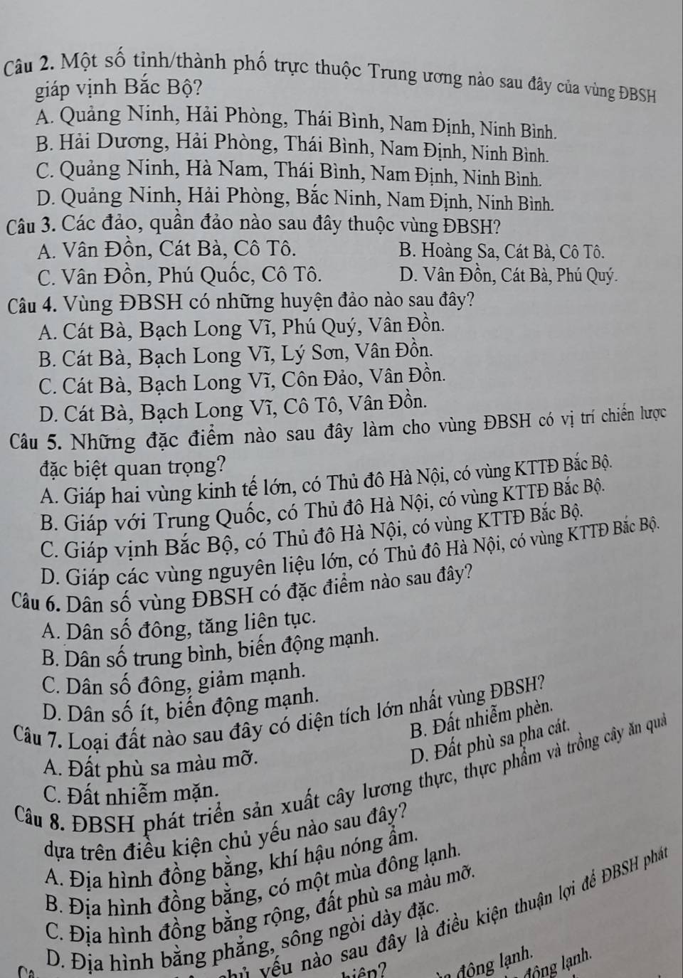 Một số tỉnh/thành phố trực thuộc Trung ương nào sau đây của vùng ĐBSH
giáp vịnh Bắc Bộ?
A. Quảng Ninh, Hải Phòng, Thái Bình, Nam Định, Ninh Bình.
B. Hải Dương, Hải Phòng, Thái Bình, Nam Định, Ninh Bình.
C. Quảng Ninh, Hà Nam, Thái Bình, Nam Định, Ninh Bình.
D. Quảng Ninh, Hải Phòng, Bắc Ninh, Nam Định, Ninh Bình.
Câu 3. Các đảo, quần đảo nào sau đây thuộc vùng ĐBSH?
A. Vân Đồn, Cát Bà, Cô Tô. B. Hoàng Sa, Cát Bà, Cô Tô.
C. Vân Đồn, Phú Quốc, Cô Tô. D. Vân Đồn, Cát Bà, Phú Quý.
Câu 4. Vùng ĐBSH có những huyện đảo nào sau đây?
A. Cát Bà, Bạch Long Vĩ, Phú Quý, Vân Đồn.
B. Cát Bà, Bạch Long Vĩ, Lý Sơn, Vân Đồn.
C. Cát Bà, Bạch Long Vĩ, Côn Đảo, Vân Đồn.
D. Cát Bà, Bạch Long Vĩ, Cô Tô, Vân Đồn.
Câu 5. Những đặc điểm nào sau đây làm cho vùng ĐBSH có vị trí chiến lược
đặc biệt quan trọng?
A. Giáp hai vùng kinh tế lớn, có Thủ đô Hà Nội, có vùng KTTĐ Bắc Bộ.
B. Giáp với Trung Quốc, có Thủ đô Hà Nội, có vùng KTTĐ Bắc Bộn
C. Giáp vịnh Bắc Bộ, có Thủ đô Hà Nội, có vùng KTTĐ Bắc Bộ.
D. Giáp các vùng nguyên liệu lớn, có Thủ đô Hà Nội, có vùng KTTĐ Bắc Bộc
Câu 6. Dân số vùng ĐBSH có đặc điểm nào sau đây?
A. Dân số đông, tăng liện tục.
B. Dân số trung bình, biến động mạnh.
C. Dân số đông, giảm mạnh.
D. Dân số ít, biến động mạnh.
Câu 7. Loại đất nào sau đây có diện tích lớn nhất vùng ĐBSH?
B. Đất nhiễm phèn.
A. Đất phù sa màu mỡ.
D. Đất phù sa pha cát.
Câu 8. ĐBSH phát triển sản xuất cây lương thực, thực phẩm và trồng cây ăn qua
C. Đất nhiễm mặn.
dựa trên điều kiện chủ yếu nào sau đây?
A. Địa hình đồng bằng, khí hậu nóng ẩm.
B. Địa hình đồng bằng, có một mùa đông lạnh.
C. Địa hình đồng bằng rộng, đất phù sa màu mỡi
Là vếu nào sau đây là điều kiện thuận lợi để ĐBSH phá
D. Địa hình bằng phẳng, sông ngòi dày đặc.
đ ộng ạnh.
hiên? l  đ ộng lạnh.