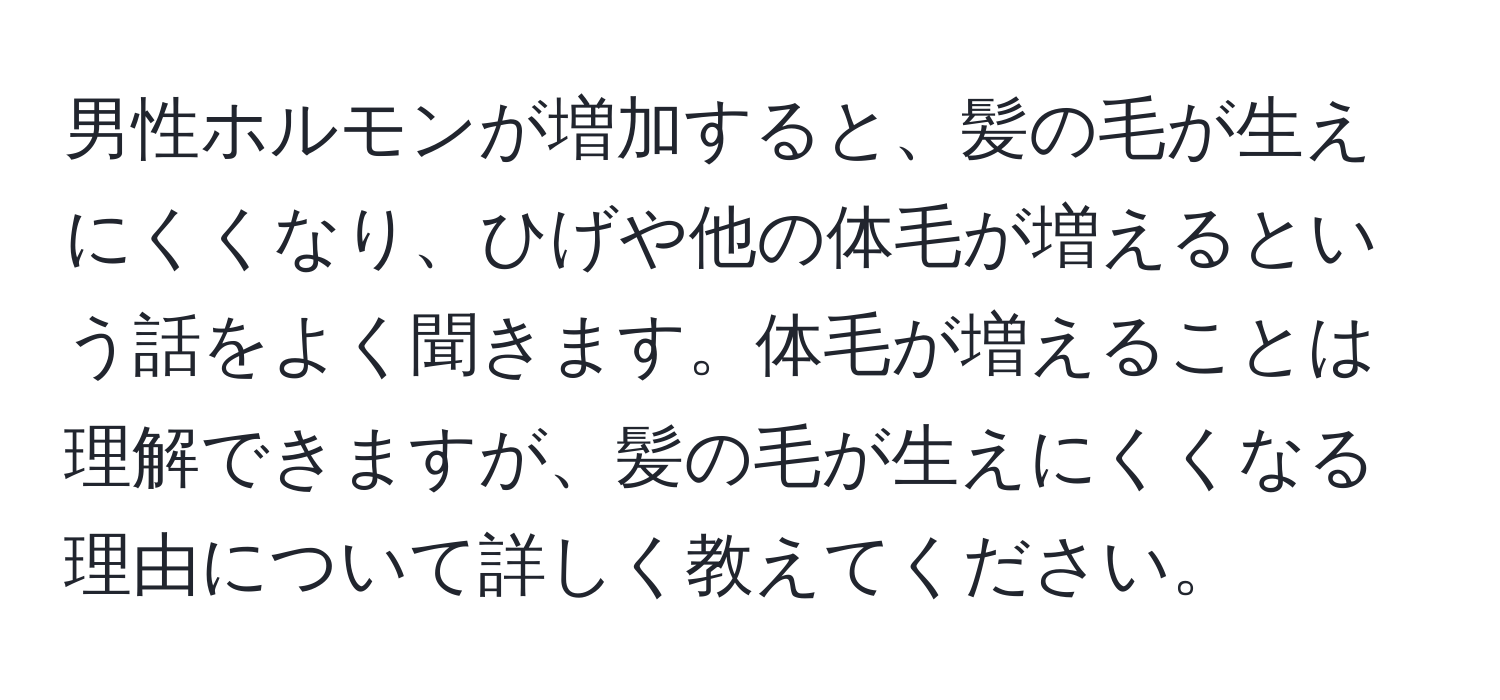 男性ホルモンが増加すると、髪の毛が生えにくくなり、ひげや他の体毛が増えるという話をよく聞きます。体毛が増えることは理解できますが、髪の毛が生えにくくなる理由について詳しく教えてください。