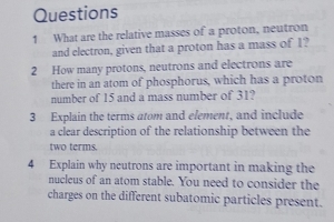 What are the relative masses of a proton, neutron 
and electron, given that a proton has a mass of 1? 
2 How many protons, neutrons and electrons are 
there in an atom of phosphorus, which has a proton 
number of 15 and a mass number of 31? 
3 Explain the terms atom and element, and include 
a clear description of the relationship between the 
two terms. 
4 Explain why neutrons are important in making the 
nucleus of an atom stable. You need to consider the 
charges on the different subatomic particles present.