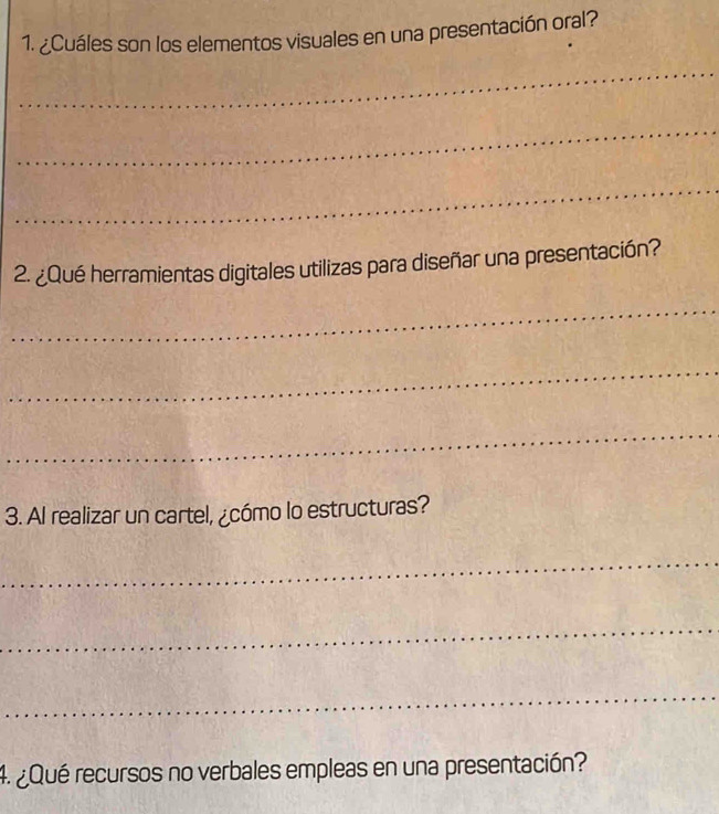 ¿Cuáles son los elementos visuales en una presentación oral? 
_ 
_ 
_ 
2. ¿Qué herramientas digitales utilizas para diseñar una presentación? 
_ 
_ 
_ 
3. Al realizar un cartel, ¿cómo lo estructuras? 
_ 
_ 
_ 
4. ¿Qué recursos no verbales empleas en una presentación?