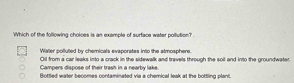 Which of the following choices is an example of surface water pollution? .
Water polluted by chemicals evaporates into the atmosphere.
Oil from a car leaks into a crack in the sidewalk and travels through the soil and into the groundwater.
Campers dispose of their trash in a nearby lake.
Bottled water becomes contaminated via a chemical leak at the bottling plant.